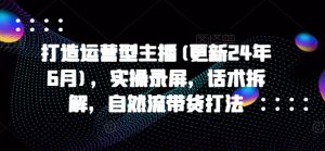 打造运营型主播(更新24年6月)，实操录屏，话术拆解，自然流带货打法-小本创业副业项目推荐_零成本在家赚钱项目_中赚网