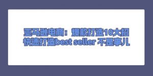 亚马逊电商：爆款打造10大招，快速打造best seller 不是事儿-小本创业副业项目推荐_零成本在家赚钱项目_中赚网