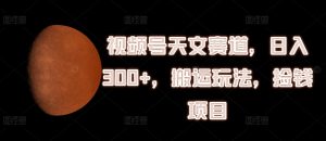 视频号天文赛道，日入300+，搬运玩法，捡钱项目-小本创业副业项目推荐_零成本在家赚钱项目_中赚网