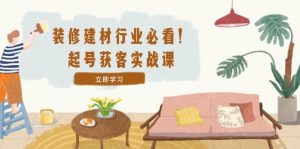 （12754期）装修-建材行业必看！起号获客实战课：精准定位+爆款视频+高效运营-小本创业副业项目推荐_零成本在家赚钱项目_中赚网
