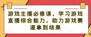 游戏主播必修课，学习游戏直播综合能力，助力游戏赛道拿到结果-小本创业副业项目推荐_零成本在家赚钱项目_中赚网