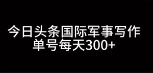 今日头条国际军事写作，利用AI创作，单号日入300+-小本创业副业项目推荐_零成本在家赚钱项目_中赚网