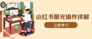 （13792期）小红书聚光操作详解，涵盖素材、开户、定位、计划搭建等全流程实操-小本创业副业项目推荐_零成本在家赚钱项目_中赚网