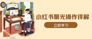 小红书聚光操作详解，涵盖素材、开户、定位、计划搭建等全流程实操-小本创业副业项目推荐_零成本在家赚钱项目_中赚网