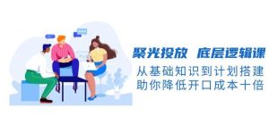 聚光投放底层逻辑课，从基础知识到计划搭建，助你降低开口成本十倍-小本创业副业项目推荐_零成本在家赚钱项目_中赚网