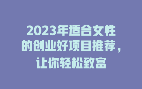 2023年适合女性的创业好项目推荐，让你轻松致富-小本创业副业项目推荐_零成本在家赚钱项目_中赚网