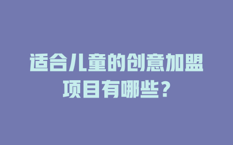 适合儿童的创意加盟项目有哪些？-小本创业副业项目推荐_零成本在家赚钱项目_中赚网