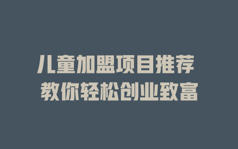 儿童加盟项目推荐 教你轻松创业致富-小本创业副业项目推荐_零成本在家赚钱项目_中赚网