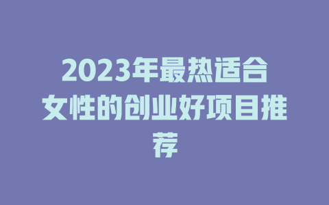 2023年最热适合女性的创业好项目推荐