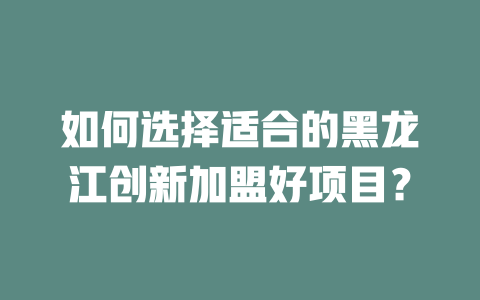 如何选择适合的黑龙江创新加盟好项目？-小本创业副业项目推荐_零成本在家赚钱项目_中赚网