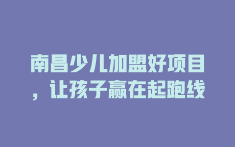 南昌少儿加盟好项目，让孩子赢在起跑线-小本创业副业项目推荐_零成本在家赚钱项目_中赚网