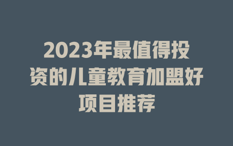 2023年最值得投资的儿童教育加盟好项目推荐-小本创业副业项目推荐_零成本在家赚钱项目_中赚网