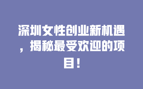 深圳女性创业新机遇，揭秘最受欢迎的项目！-小本创业副业项目推荐_零成本在家赚钱项目_中赚网